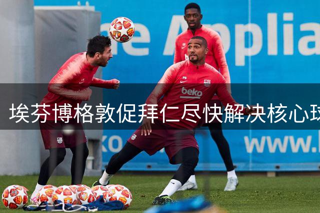 埃芬博格敦促拜仁尽快解决核心球员未来问题